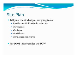 Site Plan
 Tell your client what you are going to do
   Specific details like fields, roles, etc.
   Wireframes
   Mockups
   Workflows
   Menu/page structures

 For DDM this overrides the SOW
 