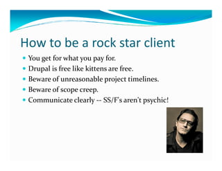 How to be a rock star client
 You get for what you pay for.
 Drupal is free like kittens are free.
 Beware of unreasonable project timelines.
 Beware of scope creep.
 Communicate clearly -- SS/F's aren't psychic!
 