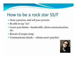 How to be a rock star SS/F
 Have a process, and sell your process.
 Be able to say “no”.
 Learn your limits—bandwidth, client communication,
 etc.
 Beware of scope creep.
 Communicate clearly -- clients aren't psychic!
 