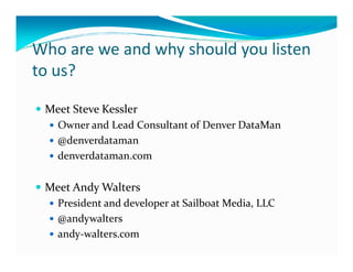 Who are we and why should you listen
to us?

 Meet Steve Kessler
   Owner and Lead Consultant of Denver DataMan
   @denverdataman
   denverdataman.com

 Meet Andy Walters
   President and developer at Sailboat Media, LLC
   @andywalters
   andy-walters.com
 