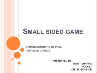 SMALL SIDED GAME
SPORTS AUTHORITY OF INDIA
REFRESER COURCE
PRESENTED BY –
ROHIT SHARMA
HOCKEY
MPKISC GWALIOR
 