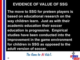 10
EVIDENCE OF VALUE OF SSG
The move to SSG for preteen players is
based on educational research on the
way children learn. Just as with their
academic education their soccer
education is progressive. Empirical
studies have been conducted into the
improvement in the game environment
for children in SSG as opposed to the
adult version of soccer.
 