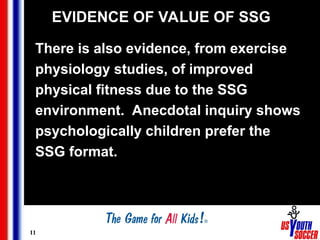 11
EVIDENCE OF VALUE OF SSG
There is also evidence, from exercise
physiology studies, of improved
physical fitness due to the SSG
environment. Anecdotal inquiry shows
psychologically children prefer the
SSG format.
 