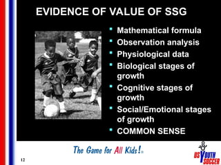 12
EVIDENCE OF VALUE OF SSG
 Mathematical formula
 Observation analysis
 Physiological data
 Biological stages of
growth
 Cognitive stages of
growth
 Social/Emotional stages
of growth
 COMMON SENSE
 