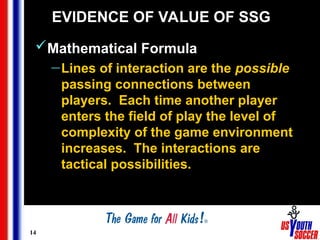 14
EVIDENCE OF VALUE OF SSG
Mathematical Formula
— Lines of interaction are the possible
passing connections between
players. Each time another player
enters the field of play the level of
complexity of the game environment
increases. The interactions are
tactical possibilities.
 