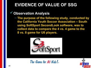 19
EVIDENCE OF VALUE OF SSG
Observation Analysis
— The purpose of the following study, conducted by
the California Youth Soccer Association – South
using SoftSport SecondLook software, was to
collect data to compare the 4 vs. 4 game to the
8 vs. 8 game for U8 players.
 