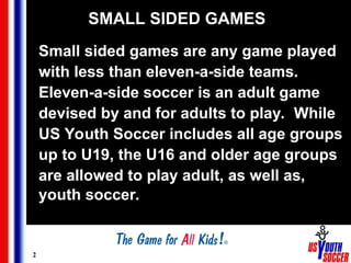 2
SMALL SIDED GAMES
Small sided games are any game played
with less than eleven-a-side teams.
Eleven-a-side soccer is an adult game
devised by and for adults to play. While
US Youth Soccer includes all age groups
up to U19, the U16 and older age groups
are allowed to play adult, as well as,
youth soccer.
 