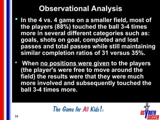 24
Observational Analysis
 In the 4 vs. 4 game on a smaller field, most of
the players (88%) touched the ball 3-4 times
more in several different categories such as:
goals, shots on goal, completed and lost
passes and total passes while still maintaining
similar completion ratios of 31 versus 35%.
 When no positions were given to the players
(the player's were free to move around the
field) the results were that they were much
more involved and subsequently touched the
ball 3-4 times more.
 