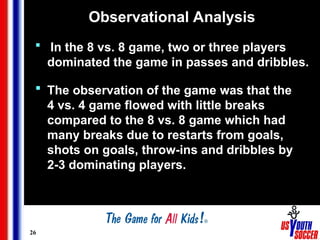 26
Observational Analysis
 In the 8 vs. 8 game, two or three players
dominated the game in passes and dribbles.
 The observation of the game was that the
4 vs. 4 game flowed with little breaks
compared to the 8 vs. 8 game which had
many breaks due to restarts from goals,
shots on goals, throw-ins and dribbles by
2-3 dominating players.
 