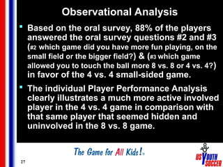 27
Observational Analysis
 Based on the oral survey, 88% of the players
answered the oral survey questions #2 and #3
(#2 which game did you have more fun playing, on the
small field or the bigger field?) & (#3 which game
allowed you to touch the ball more 8 vs. 8 or 4 vs. 4?)
in favor of the 4 vs. 4 small-sided game.
 The individual Player Performance Analysis
clearly illustrates a much more active involved
player in the 4 vs. 4 game in comparison with
that same player that seemed hidden and
uninvolved in the 8 vs. 8 game.
 