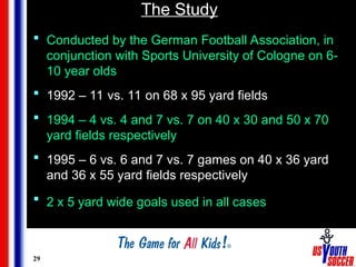 29
The Study
 Conducted by the German Football Association, in
conjunction with Sports University of Cologne on 6-
10 year olds
 1992 – 11 vs. 11 on 68 x 95 yard fields
 1994 – 4 vs. 4 and 7 vs. 7 on 40 x 30 and 50 x 70
yard fields respectively
 1995 – 6 vs. 6 and 7 vs. 7 games on 40 x 36 yard
and 36 x 55 yard fields respectively
 2 x 5 yard wide goals used in all cases
 