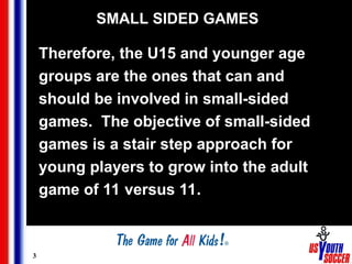 3
SMALL SIDED GAMES
Therefore, the U15 and younger age
groups are the ones that can and
should be involved in small-sided
games. The objective of small-sided
games is a stair step approach for
young players to grow into the adult
game of 11 versus 11.
 