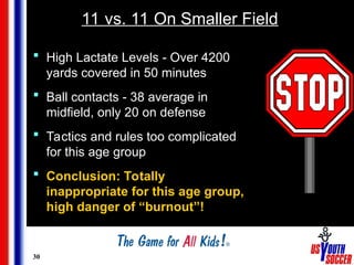 30
11 vs. 11 On Smaller Field
 High Lactate Levels - Over 4200
yards covered in 50 minutes
 Ball contacts - 38 average in
midfield, only 20 on defense
 Tactics and rules too complicated
for this age group
 Conclusion: Totally
inappropriate for this age group,
high danger of “burnout”!
 