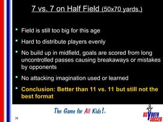31
7 vs. 7 on Half Field (50x70 yards.)
 Field is still too big for this age
 Hard to distribute players evenly
 No build up in midfield, goals are scored from long
uncontrolled passes causing breakaways or mistakes
by opponents
 No attacking imagination used or learned
 Conclusion: Better than 11 vs. 11 but still not the
best format
 