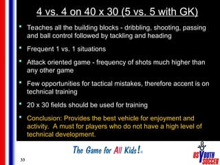 33
4 vs. 4 on 40 x 30 (5 vs. 5 with GK)
 Teaches all the building blocks - dribbling, shooting, passing
and ball control followed by tackling and heading
 Frequent 1 vs. 1 situations
 Attack oriented game - frequency of shots much higher than
any other game
 Few opportunities for tactical mistakes, therefore accent is on
technical training
 20 x 30 fields should be used for training
 Conclusion: Provides the best vehicle for enjoyment and
activity. A must for players who do not have a high level of
technical development.
 