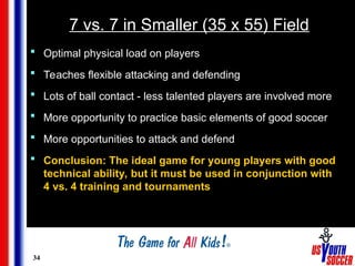 34
7 vs. 7 in Smaller (35 x 55) Field
 Optimal physical load on players
 Teaches flexible attacking and defending
 Lots of ball contact - less talented players are involved more
 More opportunity to practice basic elements of good soccer
 More opportunities to attack and defend
 Conclusion: The ideal game for young players with good
technical ability, but it must be used in conjunction with
4 vs. 4 training and tournaments
 