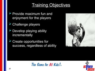 37
Training Objectives
 Provide maximum fun and
enjoyment for the players
 Challenge players
 Develop playing ability
incrementally
 Create opportunities for
success, regardless of ability
 