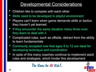 38
Developmental Considerations
 Children like to compete with each other
 Skills need to be developed in playful environment
 Players can’t learn when game demands skills or tactics
they haven’t yet learned
 If they encounter the same situation many times over,
they learn to deal with it
 Complicated rules, such as offside, detract from the ability
to learn fundamentals
 Commonly accepted now that ages 8 to 12 are ideal for
developing technique and coordination
 In spite of this many coaches continue to implement adult
rules and strategies, which hinder this development
 