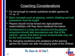 39
Coaching Considerations
 It’s not enough to merely substitute smaller games for
11 vs. 11
 Basic concepts such as passing, control, dribbling and ball
possession must be taught
 Players should not be forced into rigid positional
responsibilities until they have mastered the basics
 Development is a long term process and the players’
enjoyment should take precedence over that of the
parents - games that teach soccer fundamentals may not
be the most exciting to watch
 By changing conditions and variations of the training
games the coach can alter the playing style of the children
 
