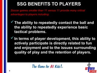 4
SSG BENEFITS TO PLAYERS
Soccer games smaller than 11 versus 11 provide many critical
advantages to players including:
The ability to repeatedly contact the ball and
the ability to repeatedly experience basic
tactical problems.
In terms of player development, this ability to
actively participate is directly related to fun
and enjoyment and to the issues surrounding
quality of play and the retention of players.
 