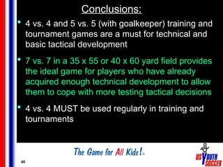 40
Conclusions:
 4 vs. 4 and 5 vs. 5 (with goalkeeper) training and
tournament games are a must for technical and
basic tactical development
 7 vs. 7 in a 35 x 55 or 40 x 60 yard field provides
the ideal game for players who have already
acquired enough technical development to allow
them to cope with more testing tactical decisions
 4 vs. 4 MUST be used regularly in training and
tournaments
 