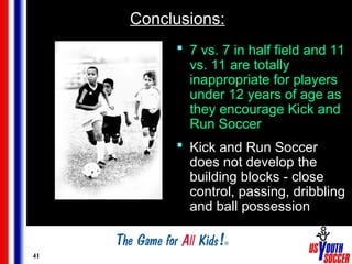 41
Conclusions:
 7 vs. 7 in half field and 11
vs. 11 are totally
inappropriate for players
under 12 years of age as
they encourage Kick and
Run Soccer
 Kick and Run Soccer
does not develop the
building blocks - close
control, passing, dribbling
and ball possession
 