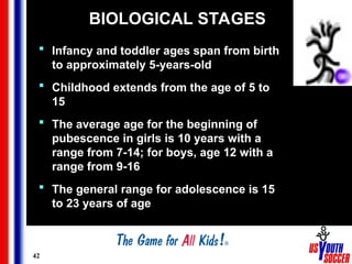 42
BIOLOGICAL STAGES
 Infancy and toddler ages span from birth
to approximately 5-years-old
 Childhood extends from the age of 5 to
15
 The average age for the beginning of
pubescence in girls is 10 years with a
range from 7-14; for boys, age 12 with a
range from 9-16
 The general range for adolescence is 15
to 23 years of age
 