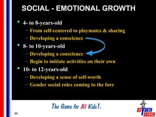 44
SOCIAL - EMOTIONAL GROWTH
 4- to 8-years-old
— From self-centered to playmates & sharing
— Developing a conscience
 8- to 10-years-old
— Developing a conscience
— Begin to initiate activities on their own
 10- to 12-years-old
— Developing a sense of self-worth
— Gender social roles coming to the fore
 