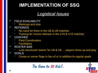 47
IMPLEMENTATION OF SSG
Logistical Issues
 FIELD AVAILABILITY
 Markings and size
 REFEREES
 No need for them in the U6 & U8 matches
 Training for novice referees in the U10 & U12 matches
 COACHES
 Field Coordinators
 Facilitators
 ROSTER SIZE
 Less structured ‘teams’ for U6 & U8 … players show up and play
 GOALS
 Cones or corner flags in lieu of or in addition to regular goals
 