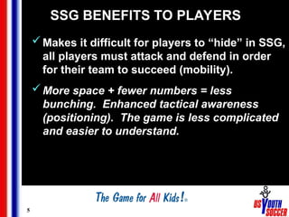 5
SSG BENEFITS TO PLAYERS
Makes it difficult for players to “hide” in SSG,
all players must attack and defend in order
for their team to succeed (mobility).
More space + fewer numbers = less
bunching. Enhanced tactical awareness
(positioning). The game is less complicated
and easier to understand.
 