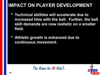 50
IMPACT ON PLAYER DEVELOPMENT
 Technical abilities will accelerate due to
increased time with the ball. Further, the ball
skill demands are now realistic on a smaller
field.
 Athletic growth is enhanced due to
continuous movement.
 