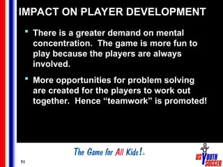 51
IMPACT ON PLAYER DEVELOPMENT
 There is a greater demand on mental
concentration. The game is more fun to
play because the players are always
involved.
 More opportunities for problem solving
are created for the players to work out
together. Hence “teamwork” is promoted!
 
