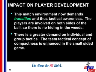 52
IMPACT ON PLAYER DEVELOPMENT
 This match environment now demands
transition and thus tactical awareness. The
players are involved on both sides of the
ball, so there is no hiding in the weeds.
 There is a greater demand on individual and
group tactics. The team tactical concept of
compactness is enhanced in the small sided
game.
 