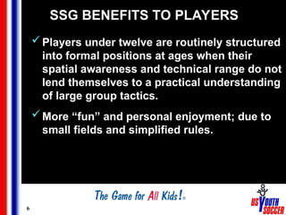 6
SSG BENEFITS TO PLAYERS
Players under twelve are routinely structured
into formal positions at ages when their
spatial awareness and technical range do not
lend themselves to a practical understanding
of large group tactics.
More “fun” and personal enjoyment; due to
small fields and simplified rules.
 
