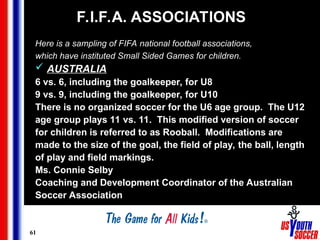 61
F.I.F.A. ASSOCIATIONS
Here is a sampling of FIFA national football associations,
which have instituted Small Sided Games for children.
 AUSTRALIA
6 vs. 6, including the goalkeeper, for U8
9 vs. 9, including the goalkeeper, for U10
There is no organized soccer for the U6 age group. The U12
age group plays 11 vs. 11. This modified version of soccer
for children is referred to as Rooball. Modifications are
made to the size of the goal, the field of play, the ball, length
of play and field markings.
Ms. Connie Selby
Coaching and Development Coordinator of the Australian
Soccer Association
 