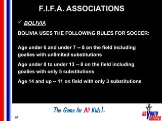 62
F.I.F.A. ASSOCIATIONS
 BOLIVIA
BOLIVIA USES THE FOLLOWING RULES FOR SOCCER:
Age under 6 and under 7 -- 8 on the field including
goalies with unlimited substitutions
Age under 8 to under 13 -- 8 on the field including
goalies with only 5 substitutions
Age 14 and up -- 11 on field with only 3 substitutions
 