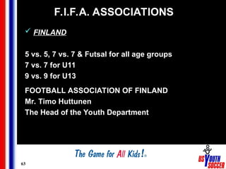 63
F.I.F.A. ASSOCIATIONS
 FINLAND
5 vs. 5, 7 vs. 7 & Futsal for all age groups
7 vs. 7 for U11
9 vs. 9 for U13
FOOTBALL ASSOCIATION OF FINLAND
Mr. Timo Huttunen
The Head of the Youth Department
 