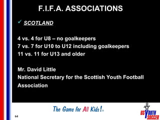 64
F.I.F.A. ASSOCIATIONS
 SCOTLAND
4 vs. 4 for U8 – no goalkeepers
7 vs. 7 for U10 to U12 including goalkeepers
11 vs. 11 for U13 and older
Mr. David Little
National Secretary for the Scottish Youth Football
Association
 