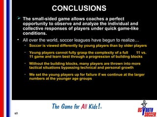 65
CONCLUSIONS
 The small-sided game allows coaches a perfect
opportunity to observe and analyze the individual and
collective responses of players under quick game-like
conditions.
• All over the world, soccer leagues have begun to realize…
• Soccer is viewed differently by young players than by older players
• Young players cannot fully grasp the complexity of a full 11 vs.
11 game and learn best through a progression of building blocks
• Without the building blocks, many players are thrown into more
tactical situations bypassing technical and personal growth
• We set the young players up for failure if we continue at the larger
numbers at the younger age groups
 