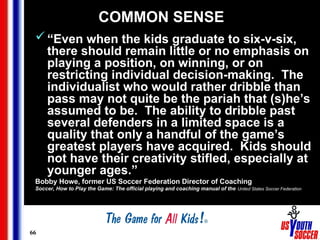 66
COMMON SENSE
“Even when the kids graduate to six-v-six,
there should remain little or no emphasis on
playing a position, on winning, or on
restricting individual decision-making. The
individualist who would rather dribble than
pass may not quite be the pariah that (s)he’s
assumed to be. The ability to dribble past
several defenders in a limited space is a
quality that only a handful of the game’s
greatest players have acquired. Kids should
not have their creativity stifled, especially at
younger ages.”
Bobby Howe, former US Soccer Federation Director of Coaching
Soccer, How to Play the Game: The official playing and coaching manual of the United States Soccer Federation
 