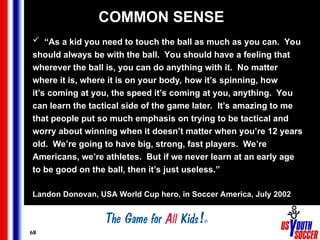 68
COMMON SENSE
 “As a kid you need to touch the ball as much as you can. You
should always be with the ball. You should have a feeling that
wherever the ball is, you can do anything with it. No matter
where it is, where it is on your body, how it’s spinning, how
it’s coming at you, the speed it’s coming at you, anything. You
can learn the tactical side of the game later. It’s amazing to me
that people put so much emphasis on trying to be tactical and
worry about winning when it doesn’t matter when you’re 12 years
old. We’re going to have big, strong, fast players. We’re
Americans, we’re athletes. But if we never learn at an early age
to be good on the ball, then it’s just useless.”
Landon Donovan, USA World Cup hero, in Soccer America, July 2002
 