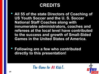 69
CREDITS
 All 55 of the state Directors of Coaching of
US Youth Soccer and the U. S. Soccer
National Staff Coaches along with
innumerable administrators, coaches and
referees at the local level have contributed
to the success and growth of Small-Sided
Games in the United States of America.
 Following are a few who contributed
directly to this presentation!
 