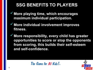 7
SSG BENEFITS TO PLAYERS
More playing time, which encourages
maximum individual participation.
More individual involvement improves
fitness.
More responsibility, every child has greater
opportunities to score or stop the opponents
from scoring, this builds their self-esteem
and self-confidence.
 