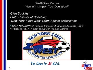 72
Glen Buckley
State Director of Coaching
New York State West Youth Soccer Association
USSF National Youth License, English F.A. Advanced License, USSF
“A” License, UEFA A License, NSCAA Premier Diploma
Small-Sided Games
“How Will It Impact Your Operation?”
 