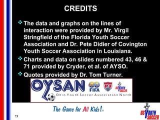 73
CREDITS
The data and graphs on the lines of
interaction were provided by Mr. Virgil
Stringfield of the Florida Youth Soccer
Association and Dr. Pete Didier of Covington
Youth Soccer Association in Louisiana.
Charts and data on slides numbered 43, 46 &
71 provided by Cryder, et al. of AYSO.
Quotes provided by Dr. Tom Turner.
 