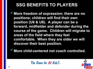 8
SSG BENEFITS TO PLAYERS
More freedom of expression; there are no
positions; children will find their own
position (U6 & U8). A player can be a
forward, midfielder and defender during the
course of the game. Children will migrate to
areas of the field where they feel
comfortable. When they are older we will
discover their best position.
More child-centered not coach controlled.
 