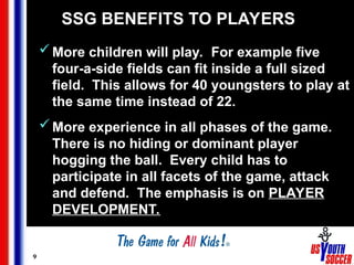 9
SSG BENEFITS TO PLAYERS
More children will play. For example five
four-a-side fields can fit inside a full sized
field. This allows for 40 youngsters to play at
the same time instead of 22.
More experience in all phases of the game.
There is no hiding or dominant player
hogging the ball. Every child has to
participate in all facets of the game, attack
and defend. The emphasis is on PLAYER
DEVELOPMENT.
 