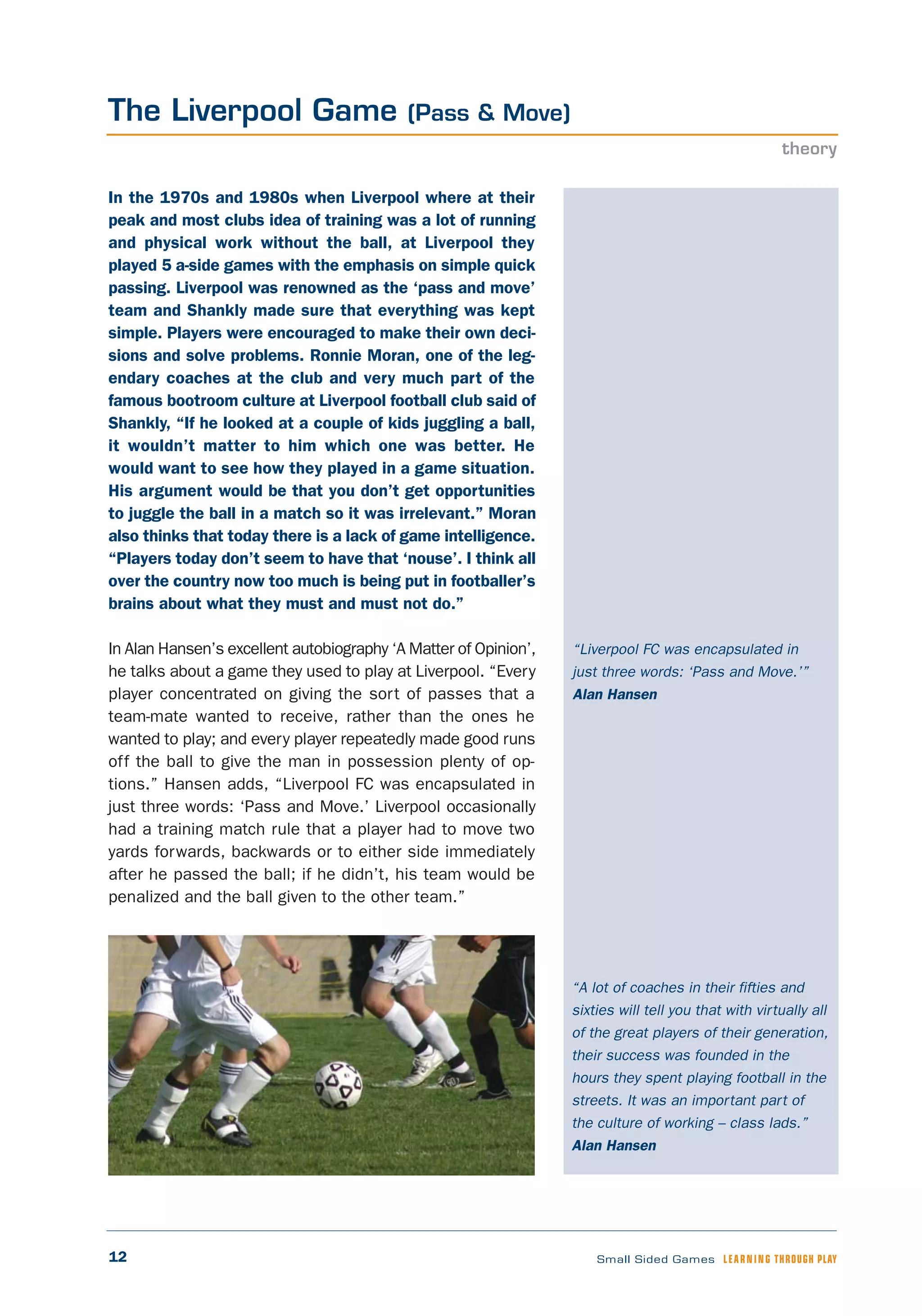 12 Small Sided Games LEARNING THROUGH PLAY
“Liverpool FC was encapsulated in
just three words: ‘Pass and Move.’”
Alan Hansen
In the 1970s and 1980s when Liverpool where at their
peak and most clubs idea of training was a lot of running
and physical work without the ball, at Liverpool they
played 5 a-side games with the emphasis on simple quick
passing. Liverpool was renowned as the ‘pass and move’
team and Shankly made sure that everything was kept
simple. Players were encouraged to make their own deci-
sions and solve problems. Ronnie Moran, one of the leg-
endary coaches at the club and very much part of the
famous bootroom culture at Liverpool football club said of
Shankly, “If he looked at a couple of kids juggling a ball,
it wouldn’t matter to him which one was better. He
would want to see how they played in a game situation.
His argument would be that you don’t get opportunities
to juggle the ball in a match so it was irrelevant.” Moran
also thinks that today there is a lack of game intelligence.
“Players today don’t seem to have that ‘nouse’. I think all
over the country now too much is being put in footballer’s
brains about what they must and must not do.”
In Alan Hansen’s excellent autobiography ‘A Matter of Opinion’,
he talks about a game they used to play at Liverpool. “Every
player concentrated on giving the sort of passes that a
team-mate wanted to receive, rather than the ones he
wanted to play; and every player repeatedly made good runs
off the ball to give the man in possession plenty of op-
tions.” Hansen adds, “Liverpool FC was encapsulated in
just three words: ‘Pass and Move.’ Liverpool occasionally
had a training match rule that a player had to move two
yards forwards, backwards or to either side immediately
after he passed the ball; if he didn’t, his team would be
penalized and the ball given to the other team.”
The Liverpool Game (Pass & Move)
theory
“A lot of coaches in their fifties and
sixties will tell you that with virtually all
of the great players of their generation,
their success was founded in the
hours they spent playing football in the
streets. It was an important part of
the culture of working – class lads.”
Alan Hansen
 
