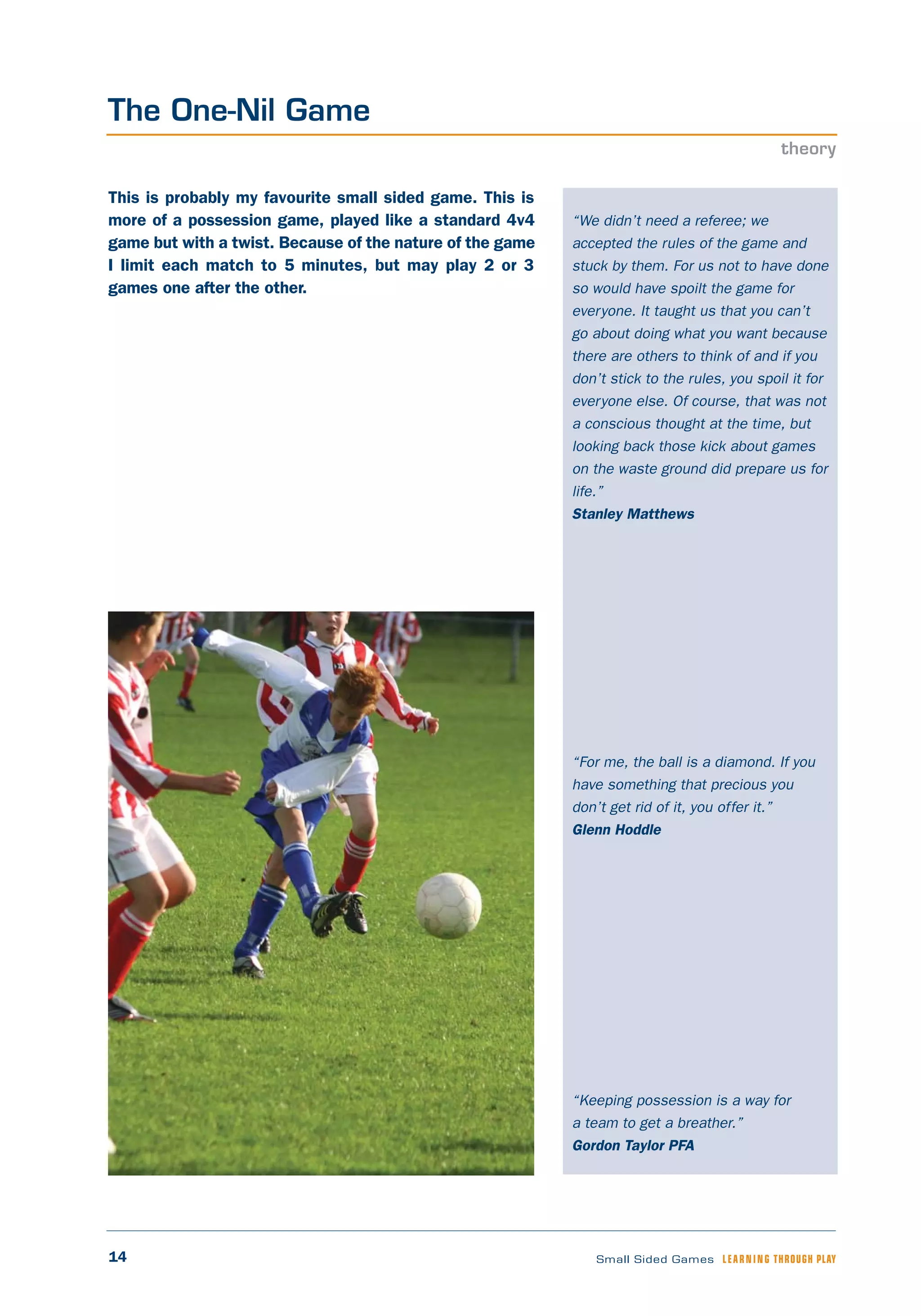 14 Small Sided Games LEARNING THROUGH PLAY
“We didn’t need a referee; we
accepted the rules of the game and
stuck by them. For us not to have done
so would have spoilt the game for
everyone. It taught us that you can’t
go about doing what you want because
there are others to think of and if you
don’t stick to the rules, you spoil it for
everyone else. Of course, that was not
a conscious thought at the time, but
looking back those kick about games
on the waste ground did prepare us for
life.”
Stanley Matthews
“For me, the ball is a diamond. If you
have something that precious you
don’t get rid of it, you offer it.”
Glenn Hoddle
“Keeping possession is a way for
a team to get a breather.”
Gordon Taylor PFA
This is probably my favourite small sided game. This is
more of a possession game, played like a standard 4v4
game but with a twist. Because of the nature of the game
I limit each match to 5 minutes, but may play 2 or 3
games one after the other.
The One-Nil Game
theory
 