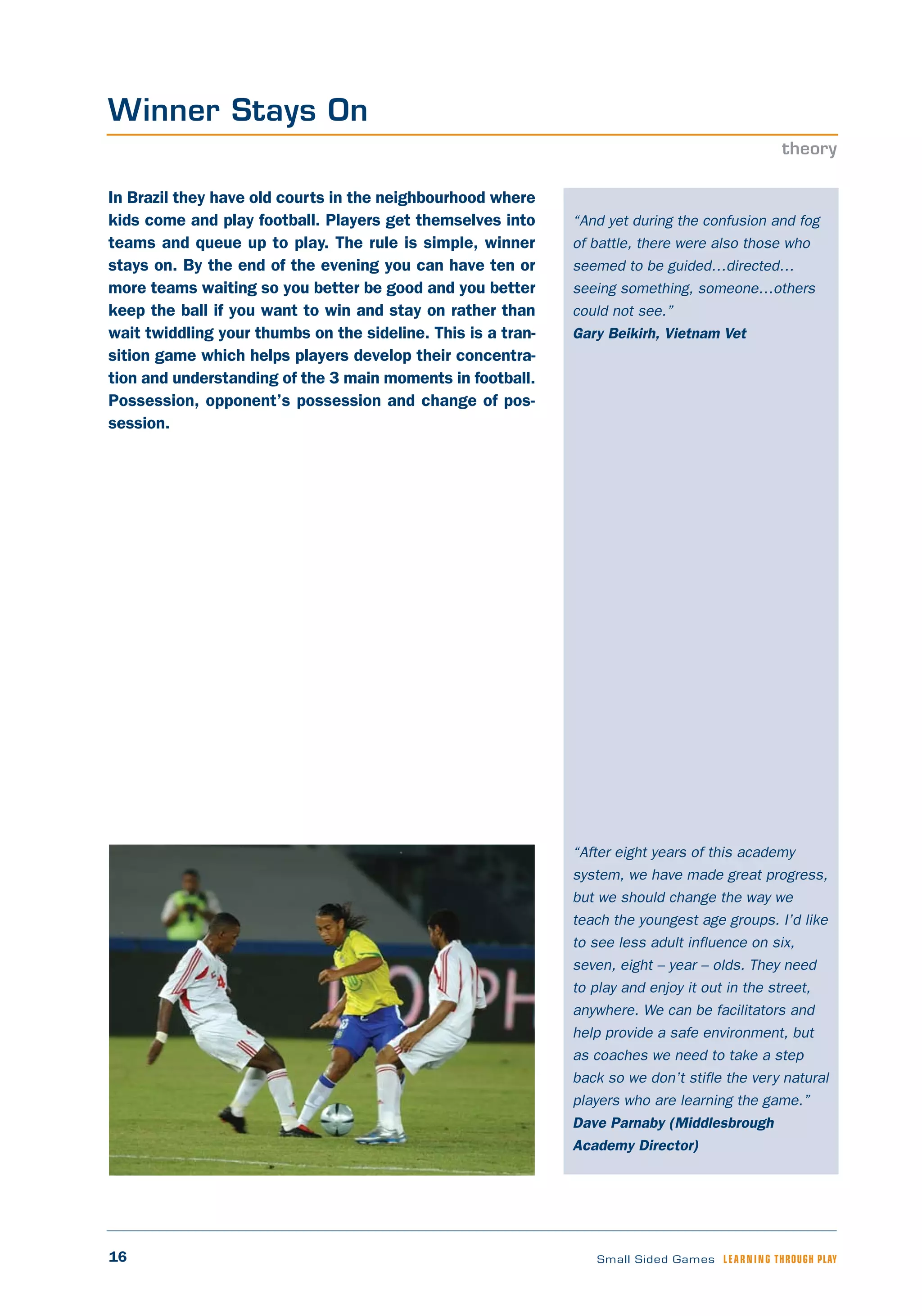 16 Small Sided Games LEARNING THROUGH PLAY
“And yet during the confusion and fog
of battle, there were also those who
seemed to be guided…directed…
seeing something, someone…others
could not see.”
Gary Beikirh, Vietnam Vet
“After eight years of this academy
system, we have made great progress,
but we should change the way we
teach the youngest age groups. I’d like
to see less adult influence on six,
seven, eight – year – olds. They need
to play and enjoy it out in the street,
anywhere. We can be facilitators and
help provide a safe environment, but
as coaches we need to take a step
back so we don’t stifle the very natural
players who are learning the game.”
Dave Parnaby (Middlesbrough
Academy Director)
In Brazil they have old courts in the neighbourhood where
kids come and play football. Players get themselves into
teams and queue up to play. The rule is simple, winner
stays on. By the end of the evening you can have ten or
more teams waiting so you better be good and you better
keep the ball if you want to win and stay on rather than
wait twiddling your thumbs on the sideline. This is a tran-
sition game which helps players develop their concentra-
tion and understanding of the 3 main moments in football.
Possession, opponent’s possession and change of pos-
session.
Winner Stays On
theory
 
